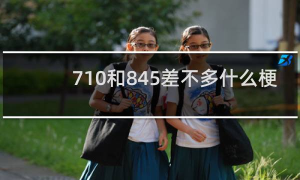 710和845差不多什么梗