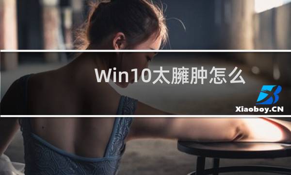 Win10太臃肿怎么办?教你卸载没用的组件