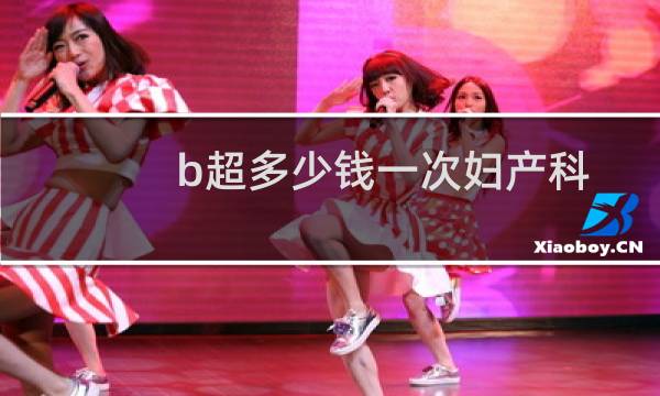 b超多少钱一次妇产科（b超多少钱）