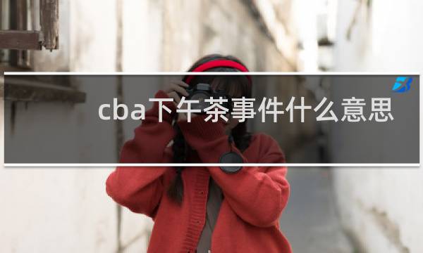 cba下午茶事件什么意思