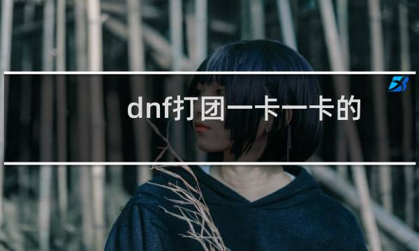 dnf打团一卡一卡的（dnf一卡一卡）