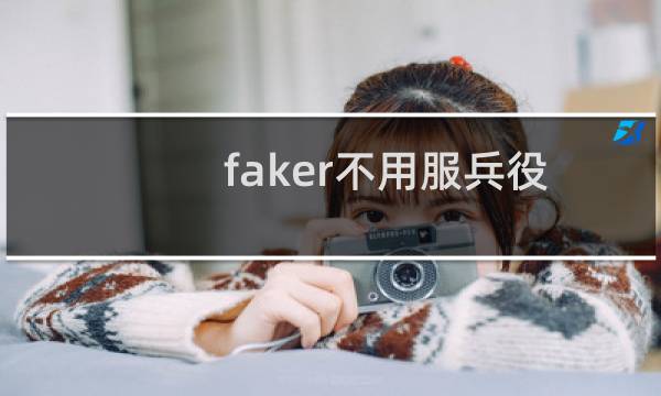 faker不用服兵役? 事实是并没有免除兵役什么梗
