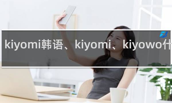 kiyomi韩语、kiyomi、kiyowo什么梗