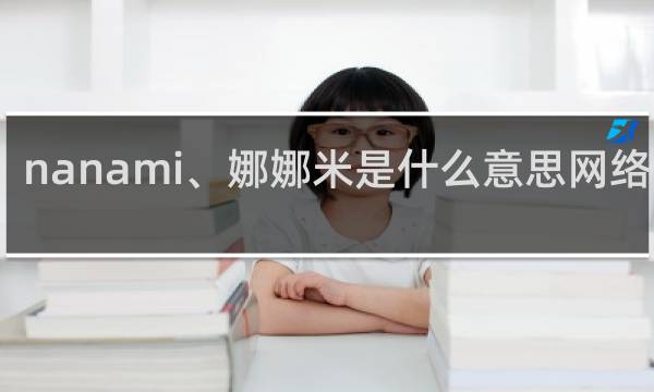 nanami、娜娜米是什么意思网络用语，全句怎么说什么梗
