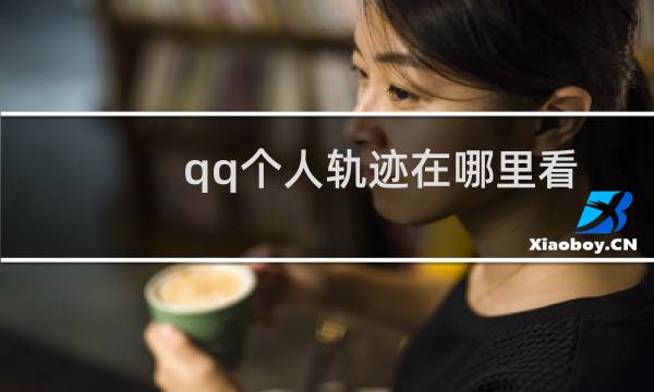 qq个人轨迹在哪里看（2020qq个人轨迹入口）图片