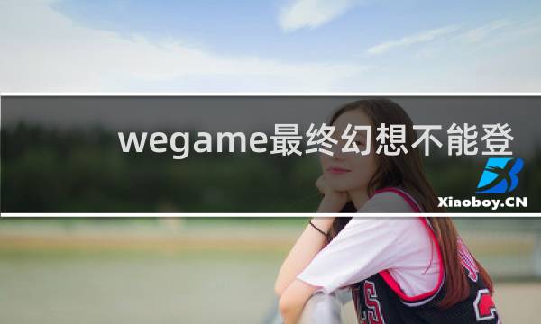 wegame最终幻想不能登