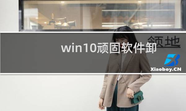 win10顽固软件卸载（windows怎么卸载垃圾软件）