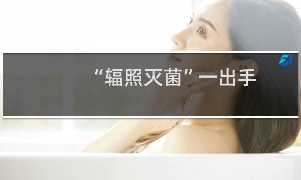 “辐照灭菌”一出手,病毒细菌全没有