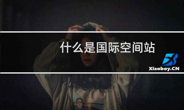 什么是国际空间站?国际空间站主要结构由哪几部分组成?建成后的国际空间站有什么用途?