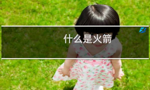 什么是火箭?火箭与导弹有什么区别?运载火箭是怎样发展起来的?