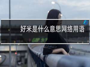好米是什么意思网络用语（夸女生好米是什么意思）什么梗