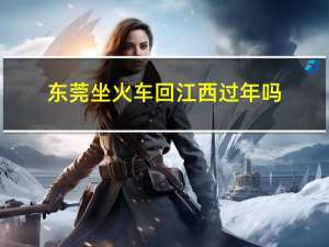 东莞坐火车回江西过年吗