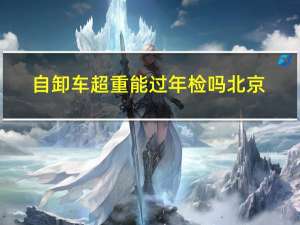 自卸车超重能过年检吗北京