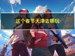 这个春节天津去哪玩