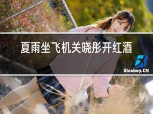 夏雨坐飞机关晓彤开红酒视频