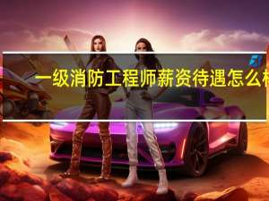 一级消防工程师薪资待遇怎么样