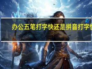 办公五笔打字快还是拼音打字快（五笔打字快还是拼音打字快）