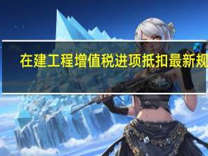 在建工程增值税进项抵扣最新规定（在建工程的进项税可以抵扣吗）
