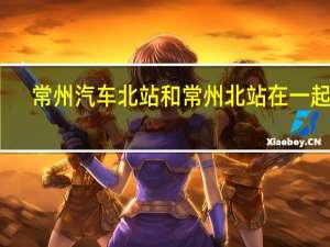 常州汽车北站和常州北站在一起吗（常州汽车总站就是汽车北站吗 是不是靠高铁的那个）