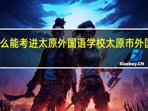 怎么能考进太原外国语学校（一外） 太原市外国语学校