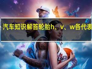 汽车知识解答轮胎h、v、w各代表什么？