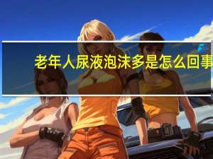 老年人尿液泡沫多是怎么回事（尿液泡沫多是怎么回事）