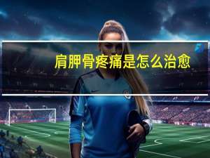 肩胛骨疼痛是怎么治愈（肩胛骨疼痛是怎么回事）