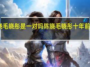 陈晓毛晓彤是一对吗 陈晓毛晓彤十年前vs十年后