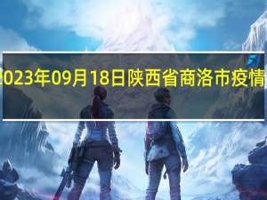 2023年09月18日陕西省商洛市疫情大数据-今日/今天疫情全网搜索最新实时消息动态情况通知播报