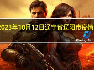 2023年10月12日辽宁省辽阳市疫情大数据-今日/今天疫情全网搜索最新实时消息动态情况通知播报