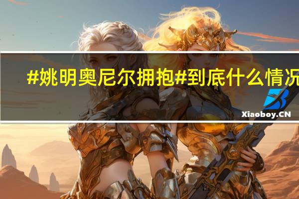 #姚明奥尼尔拥抱# 到底什么情况嘞