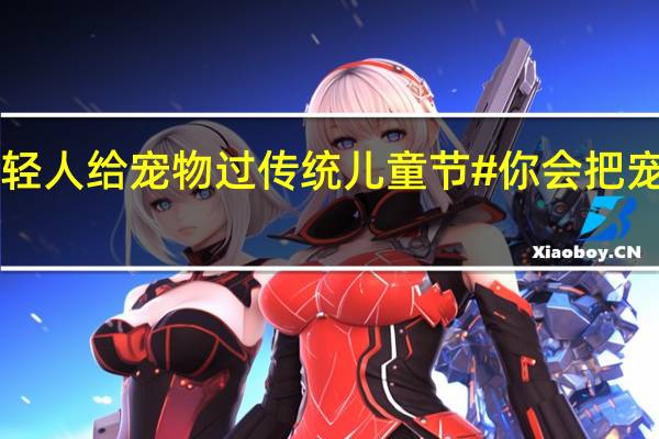 #日本年轻人给宠物过传统儿童节#你会把宠物视作孩子吗？ 到底什么情况嘞