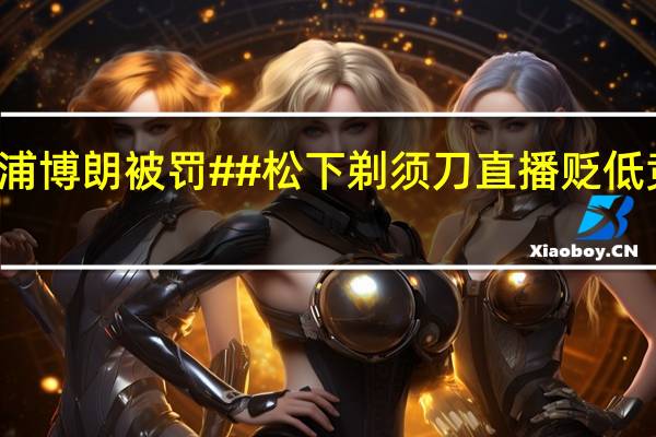 #松下直播拉踩飞利浦博朗被罚##松下剃须刀直播贬低竞品被罚# 到底什么情况嘞