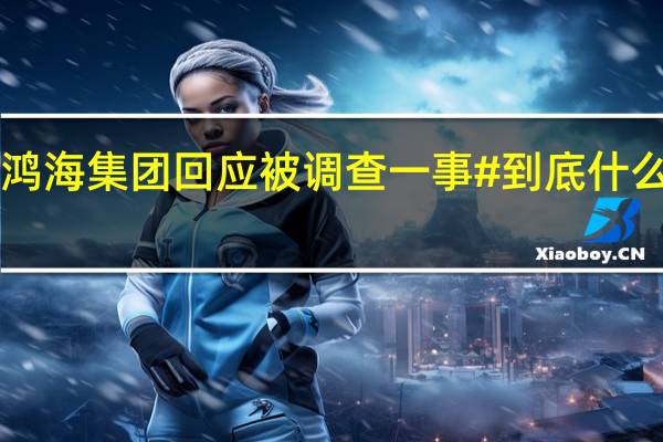 #鸿海集团回应被调查一事# 到底什么情况嘞