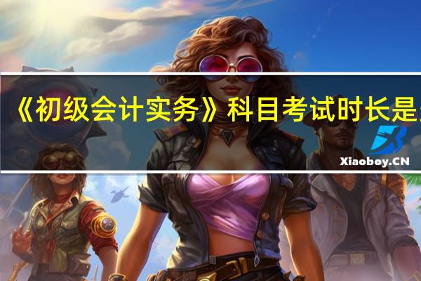 《初级会计实务》科目考试时长是多久