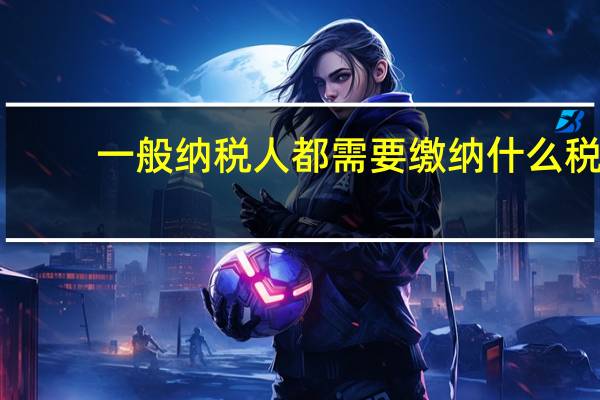 一般纳税人都需要缴纳什么税