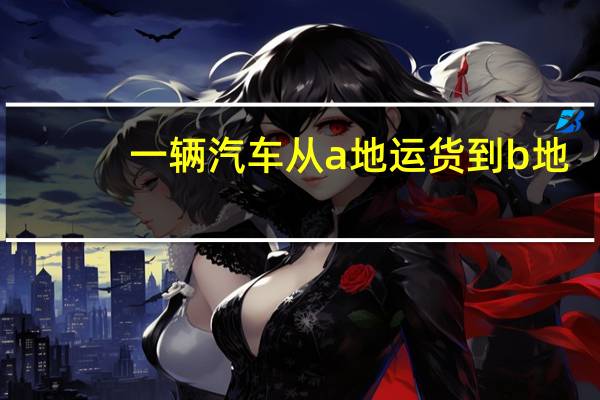 一辆汽车从a地运货到b地