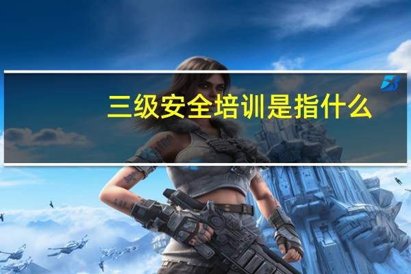 三级安全培训是指什么