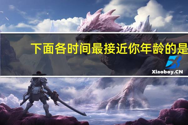 下面各时间最接近你年龄的是