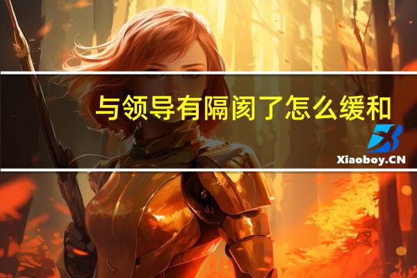 与领导有隔阂了怎么缓和