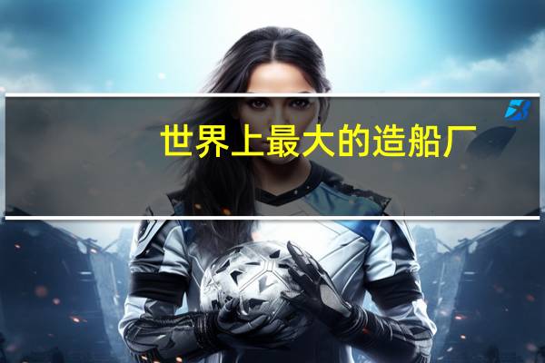 世界上最大的造船厂