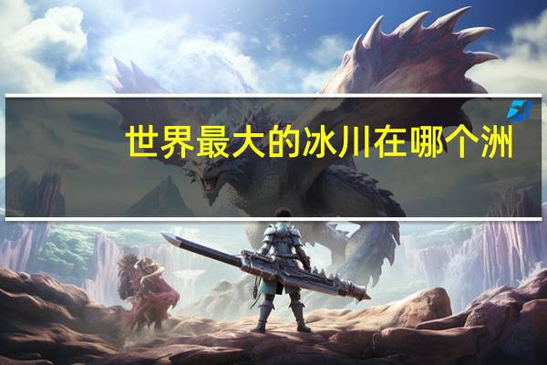 世界最大的冰川在哪个洲