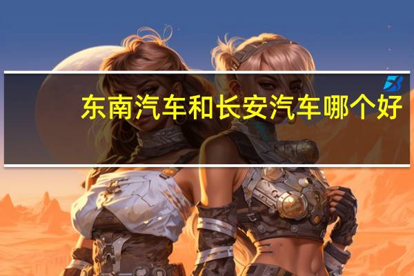 东南汽车和长安汽车哪个好
