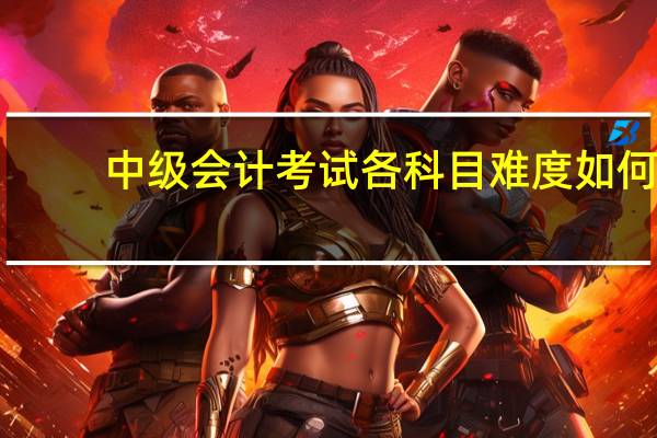 中级会计考试各科目难度如何