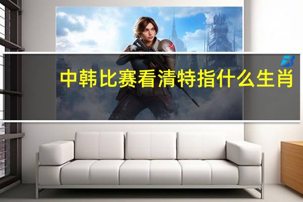 中韩比赛看清特指什么生肖