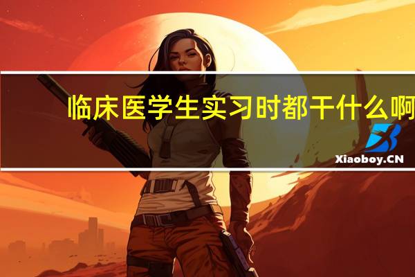 临床医学生实习时都干什么啊