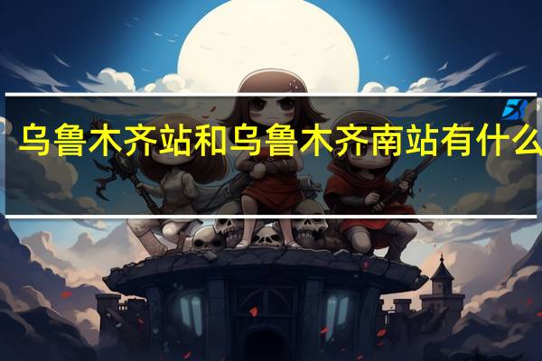 乌鲁木齐站和乌鲁木齐南站有什么区别
