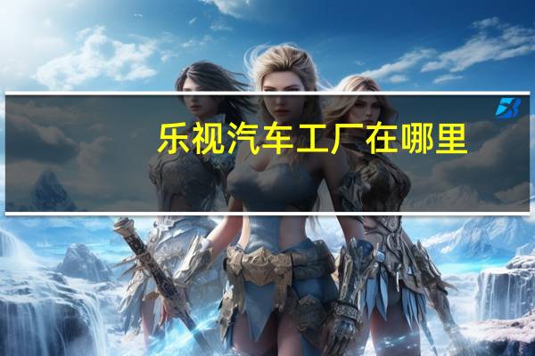 乐视汽车工厂在哪里