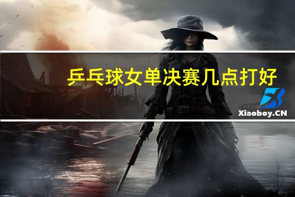 乒乓球女单决赛几点打好