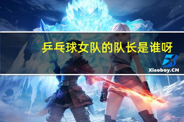 乒乓球女队的队长是谁呀